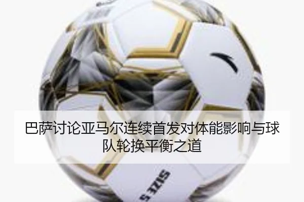 巴萨讨论亚马尔连续首发对体能影响与球队轮换平衡之道
