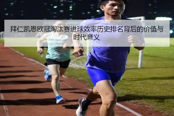 拜仁凯恩欧冠淘汰赛进球效率历史排名背后的价值与时代意义
