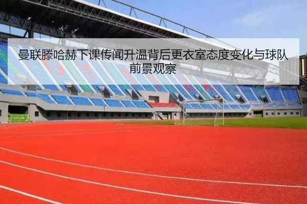 曼联滕哈赫下课传闻升温背后更衣室态度变化与球队前景观察
