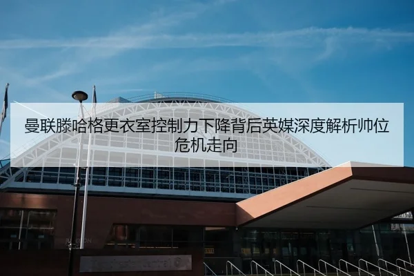 曼联滕哈格更衣室控制力下降背后英媒深度解析帅位危机走向