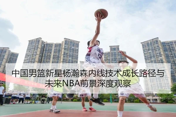 中国男篮新星杨瀚森内线技术成长路径与未来NBA前景深度观察
