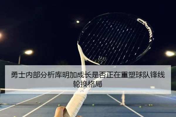 勇士内部分析库明加成长是否正在重塑球队锋线轮换格局